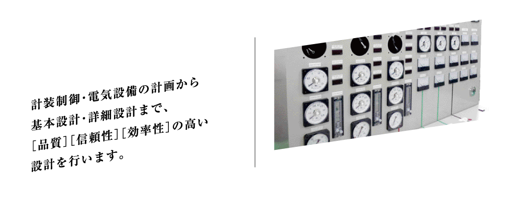 計装制御・電気設備の計画から基本設計・詳細設計まで、［品質］［信頼性］［効率性］の高い設計を行っています。